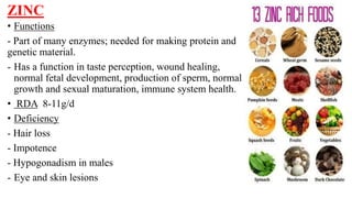ZINC
• Functions
- Part of many enzymes; needed for making protein and
genetic material.
- Has a function in taste perception, wound healing,
normal fetal development, production of sperm, normal
growth and sexual maturation, immune system health.
• RDA 8-11g/d
• Deficiency
- Hair loss
- Impotence
- Hypogonadism in males
- Eye and skin lesions
 