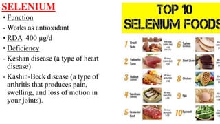 SELENIUM
• Function
- Works as antioxidant
• RDA 400 µg/d
• Deficiency
- Keshan disease (a type of heart
disease)
- Kashin-Beck disease (a type of
arthritis that produces pain,
swelling, and loss of motion in
your joints).
 