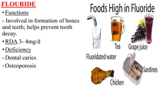 FLOURIDE
•Functions
- Involved in formation of bones
and teeth; helps prevent tooth
decay.
•RDA 3- 4mg/d
•Deficiency
- Dental caries
- Osteoporosis
 