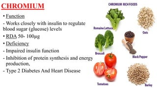 CHROMIUM
• Function
- Works closely with insulin to regulate
blood sugar (glucose) levels
• RDA 50- 100µg
• Deficiency
- Impaired insulin function
- Inhibition of protein synthesis and energy
production,
- Type 2 Diabetes And Heart Disease
 
