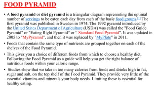FOOD PYRAMID
• A food pyramid or diet pyramid is a triangular diagram representing the optimal
number of servings to be eaten each day from each of the basic food groups.[1] The
first pyramid was published in Sweden in 1974. The 1992 pyramid introduced by
the United States Department of Agriculture (USDA) was called the "Food Guide
Pyramid" or "Eating Right Pyramid“ or “ Standard Food Pyramid”. It was updated in
2005 to "MyPyramid", and then it was replaced by "MyPlate" in 2011.
• Foods that contain the same type of nutrients are grouped together on each of the
shelves of the Food Pyramid.
• This gives you a choice of different foods from which to choose a healthy diet.
Following the Food Pyramid as a guide will help you get the right balance of
nutritious foods within your calorie range.
• Studies show that we take in too many calories from foods and drinks high in fat,
sugar and salt, on the top shelf of the Food Pyramid. They provide very little of the
essential vitamins and minerals your body needs. Limiting these is essential for
healthy eating.
 