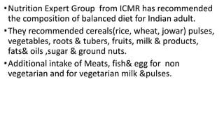 •Nutrition Expert Group from ICMR has recommended
the composition of balanced diet for Indian adult.
•They recommended cereals(rice, wheat, jowar) pulses,
vegetables, roots & tubers, fruits, milk & products,
fats& oils ,sugar & ground nuts.
•Additional intake of Meats, fish& egg for non
vegetarian and for vegetarian milk &pulses.
 