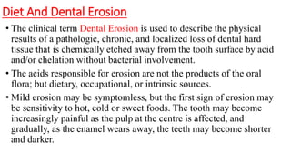 Diet And Dental Erosion
• The clinical term Dental Erosion is used to describe the physical
results of a pathologic, chronic, and localized loss of dental hard
tissue that is chemically etched away from the tooth surface by acid
and/or chelation without bacterial involvement.
• The acids responsible for erosion are not the products of the oral
flora; but dietary, occupational, or intrinsic sources.
• Mild erosion may be symptomless, but the first sign of erosion may
be sensitivity to hot, cold or sweet foods. The tooth may become
increasingly painful as the pulp at the centre is affected, and
gradually, as the enamel wears away, the teeth may become shorter
and darker.
 