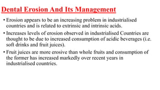 Dental Erosion And Its Management
• Erosion appears to be an increasing problem in industrialised
countries and is related to extrinsic and intrinsic acids.
• Increases levels of erosion observed in industrialised Countries are
thought to be due to increased consumption of acidic beverages (i.e.
soft drinks and fruit juices).
• Fruit juices are more erosive than whole fruits and consumption of
the former has increased markedly over recent years in
industrialised countries.
 