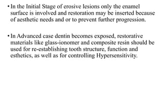 •In the Initial Stage of erosive lesions only the enamel
surface is involved and restoration may be inserted because
of aesthetic needs and or to prevent further progression.
•In Advanced case dentin becomes exposed, restorative
materials like glass-ionomer and composite resin should be
used for re-establishing tooth structure, function and
esthetics, as well as for controlling Hypersensitivity.
 