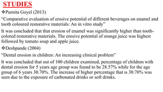 STUDIES
Purnita Goyel (2013)
“Comparative evaluation of erosive potential of different beverages on enamel and
tooth coloured restorative materials: An in vitro study”
It was concluded that that erosion of enamel was significantly higher than tooth-
colored restorative materials. The erosive potential of orange juice was highest
followed by tomato soup and apple juice.
Deshpande (2004)
“Dental erosion in children: An increasing clinical problem”
It was concluded that out of 100 children examined, percentage of children with
dental erosion for 5 years age group was found to be 28.57% while for the age
group of 6 years 30.70%. The increase of higher percentage that is 30.70% was
seen due to the exposure of carbonated drinks or soft drinks.
 