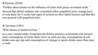 Thomas (2014)
“Further observations on the influence of citrus fruit juices on human teeth. ”
showed that dental students who consumed either grapefruit juice, orange juice
or cola daily for 6 weeks had signs of erosion on their labial incisors and that this
was greatest with grapefruit juice.
 Jarvinen (1991)
“Risk factors in dental erosion. ”
in a case–control study, found that the dietary practices associated with erosion
were consumption of citrus fruits twice or more per day, consumption of soft
drinks once per day and consumption of vinegar or sports drinks more than once
a week.
 
