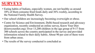 SURVEYS
• Eating habits of Indians, especially women, are not healthy as around
10% of them consume fried foods daily and 36% weekly, according to
the National Family Health Survey.
• Our school children are increasingly becoming overweight or obese.
• Centre for Science and Environment, Delhi-based research and advocacy
organization, recently conducted an online survey, Know Your Diet
(knowyourdiet.org). Over 13,200 children in the age group of 9-17 from
300 schools across the country participated in the survey and provided
information related to their daily habits. About 90 per cent of them were
from urban areas.
• The results of the survey conducted is concluded as
 