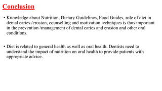 Conclusion
• Knowledge about Nutrition, Dietary Guidelines, Food Guides, role of diet in
dental caries /erosion, counselling and motivation techniques is thus important
in the prevention /management of dental caries and erosion and other oral
conditions.
• Diet is related to general health as well as oral health. Dentists need to
understand the impact of nutrition on oral health to provide patients with
appropriate advice.
 