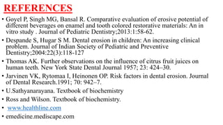 REFERENCES
• Goyel P, Singh MG, Bansal R. Comparative evaluation of erosive potential of
different beverages on enamel and tooth colored restorative materials: An in
vitro study . Journal of Pediatric Dentistry;2013:1:58-62.
• Despande S, Hugar S M. Dental erosion in children: An increasing clinical
problem. Journal of Indian Society of Pediatric and Preventive
Dentistry;2004:22(3):118-127
• Thomas AK. Further observations on the influence of citrus fruit juices on
human teeth. New York State Dental Journal 1957; 23: 424–30.
• Jarvinen VK, Rytomaa I, Heinonen OP. Risk factors in dental erosion. Journal
of Dental Research.1991; 70: 942–7.
• U.Sathyanarayana. Textbook of biochemistry
• Ross and Wilson. Textbook of biochemistry.
• www.healthline.com
• emedicine.mediscape.com
 