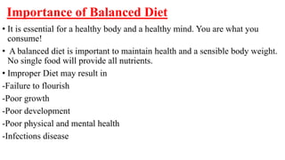 Importance of Balanced Diet
• It is essential for a healthy body and a healthy mind. You are what you
consume!
• A balanced diet is important to maintain health and a sensible body weight.
No single food will provide all nutrients.
• Improper Diet may result in
-Failure to flourish
-Poor growth
-Poor development
-Poor physical and mental health
-Infections disease
 