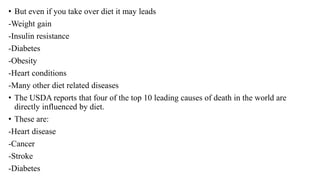 • But even if you take over diet it may leads
-Weight gain
-Insulin resistance
-Diabetes
-Obesity
-Heart conditions
-Many other diet related diseases
• The USDA reports that four of the top 10 leading causes of death in the world are
directly influenced by diet.
• These are:
-Heart disease
-Cancer
-Stroke
-Diabetes
 