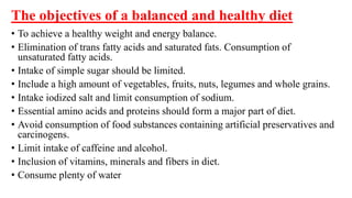 The objectives of a balanced and healthy diet
• To achieve a healthy weight and energy balance.
• Elimination of trans fatty acids and saturated fats. Consumption of
unsaturated fatty acids.
• Intake of simple sugar should be limited.
• Include a high amount of vegetables, fruits, nuts, legumes and whole grains.
• Intake iodized salt and limit consumption of sodium.
• Essential amino acids and proteins should form a major part of diet.
• Avoid consumption of food substances containing artificial preservatives and
carcinogens.
• Limit intake of caffeine and alcohol.
• Inclusion of vitamins, minerals and fibers in diet.
• Consume plenty of water
 