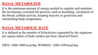 BASAL METABOLISM
It is the minimum amount of energy needed to regulate and maintain
the involuntary essential life process, such as breathing, circulation of
the blood, cellular activity, keeping muscles in good tone and
maintaining body temperature.
BASAL METABOLIC RATE
It is defined as the number of kilocalories expended by the organism
per square meter of body surface per hour. (kcal/m2/hour)
MEN: 1600-1800 kcal/day WOMEN: 1200-1450 kcal/day
 