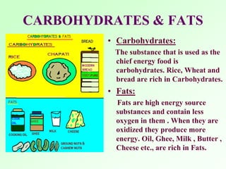 CARBOHYDRATES & FATS
• Carbohydrates:
The substance that is used as the
chief energy food is
carbohydrates. Rice, Wheat and
bread are rich in Carbohydrates.
• Fats:
Fats are high energy source
substances and contain less
oxygen in them . When they are
oxidized they produce more
energy. Oil, Ghee, Milk , Butter ,
Cheese etc., are rich in Fats.
 