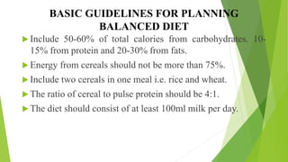 BASIC GUIDELINES FOR PLANNING
BALANCED DIET
 Include 50-60% of total calories from carbohydrates. 10-
15% from protein and 20-30% from fats.
 Energy from cereals should not be more than 75%.
 Include two cereals in one meal i.e. rice and wheat.
 The ratio of cereal to pulse protein should be 4:1.
 The diet should consist of at least 100ml milk per day.
 