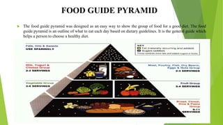 FOOD GUIDE PYRAMID
 The food guide pyramid was designed as an easy way to show the group of food for a good diet. The food
guide pyramid is an outline of what to eat each day based on dietary guidelines. It is the general guide which
helps a person to choose a healthy diet.
 
