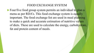 FOOD EXCHANGE SYSTEM
 Four/five food group system permits an individual to plan a
menu as per RDA’s. This food exchange system is equally
important. The food exchange list are used in meal planning
to make a quick and accurate estimation of nutritive values
of diets. These are used to calculate the energy, carbohydrate,
fat and protein content of meals.
 