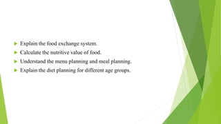  Explain the food exchange system.
 Calculate the nutritive value of food.
 Understand the menu planning and meal planning.
 Explain the diet planning for different age groups.
 
