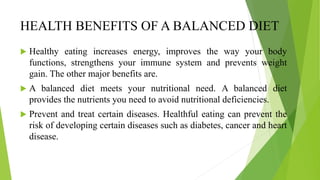 HEALTH BENEFITS OF A BALANCED DIET
 Healthy eating increases energy, improves the way your body
functions, strengthens your immune system and prevents weight
gain. The other major benefits are.
 A balanced diet meets your nutritional need. A balanced diet
provides the nutrients you need to avoid nutritional deficiencies.
 Prevent and treat certain diseases. Healthful eating can prevent the
risk of developing certain diseases such as diabetes, cancer and heart
disease.
 