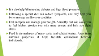  It is also helpful in treating diabetes and high blood pressure.
 Following a special diet can reduce symptoms, and may help you
better manage an illness or condition.
 Feel energetic and manage your weight. A healthy diet will assist you
to feel higher, provide you with more energy, and help you fight
stress.
 Food is the mainstay of many social and cultural events. Apart from
nutrition properties, it helps facilitate connections between
individuals.
 