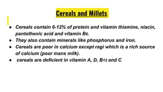 Cereals and Millets
● Cereals contain 6-12% of protein and vitamin thiamine, niacin,
pantothenic acid and vitamin B6.
● They also contain minerals like phosphorus and iron.
● Cereals are poor in calcium except ragi which is a rich source
of calcium (poor mans milk).
● cereals are deficient in vitamin A, D, B12 and C
 