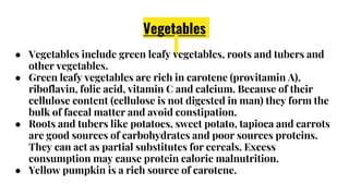 Vegetables
● Vegetables include green leafy vegetables, roots and tubers and
other vegetables.
● Green leafy vegetables are rich in carotene (provitamin A),
riboflavin, folic acid, vitamin C and calcium. Because of their
cellulose content (cellulose is not digested in man) they form the
bulk of faecal matter and avoid constipation.
● Roots and tubers like potatoes, sweet potato, tapioca and carrots
are good sources of carbohydrates and poor sources proteins.
They can act as partial substitutes for cereals. Excess
consumption may cause protein calorie malnutrition.
● Yellow pumpkin is a rich source of carotene.
 
