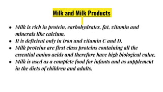 Milk and Milk Products
● Milk is rich in protein, carbohydrates, fat, vitamin and
minerals like calcium.
● It is deficient only in iron and vitamin C and D.
● Milk proteins are first class proteins containing all the
essential amino acids and therefore have high biological value.
● Milk is used as a complete food for infants and as supplement
in the diets of children and adults.
 