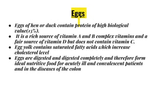 Eggs
● Eggs of hen or duck contain protein of high biological
value(13%).
● It is a rich source of vitamin A and B complex vitamins and a
fair source of vitamin D but does not contain vitamin C.
● Egg yolk contains saturated fatty acids which increase
cholesterol level
● Eggs are digested and digested completely and therefore form
ideal nutritive food for acutely ill and convalescent patients
and in the diseases of the colon
 