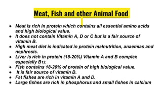 Meat, Fish and other Animal Food
● Meat is rich in protein which contains all essential amino acids
and high biological value.
● It does not contain Vitamin A, D or C but is a fair source of
vitamin B.
● High meat diet is indicated in protein malnutrition, anaemias and
nephrosis.
● Liver is rich in protein (18-20%) Vitamin A and B complex
especially B12.
● Fish contains 18-20% of protein of high biological value.
● It is fair source of vitamin B.
● Fat fishes are rich in vitamin A and D.
● Large fishes are rich in phosphorus and small fishes in calcium
 