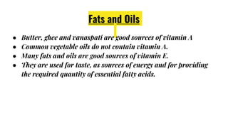 Fats and Oils
● Butter, ghee and vanaspati are good sources of vitamin A
● Common vegetable oils do not contain vitamin A.
● Many fats and oils are good sources of vitamin E.
● They are used for taste, as sources of energy and for providing
the required quantity of essential fatty acids.
 