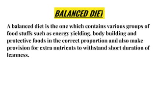 BALANCED DIET
A balanced diet is the one which contains various groups of
food stuffs such as energy yielding, body building and
protective foods in the correct proportion and also make
provision for extra nutrients to withstand short duration of
leanness.
 