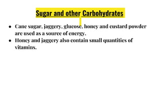 Sugar and other Carbohydrates
● Cane sugar, jaggery, glucose, honey and custard powder
are used as a source of energy.
● Honey and jaggery also contain small quantities of
vitamins.
 