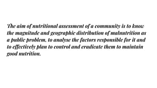 The aim of nutritional assessment of a community is to know
the magnitude and geographic distribution of malnutrition as
a public problem, to analyse the factors responsible for it and
to effectively plan to control and eradicate them to maintain
good nutrition.
 
