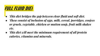 FULL FLUID DIET
● This diet bridges the gap between clear fluid and soft diet.
● These consist of inclusion of eggs, milk, cereal, porridges, conjees
or gruels, vegetable, chicken or mutton soup, fruit milk shakes
etc.
● This diet will meet the minimum requirement of all protein
calories, vitamins and minerals.
 