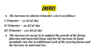 ENERGY
● The increase in calories trimester-wise is as follows:
I Trimester - 10 KCal/day
II Trimester - 90 KCal/day
III Trimester - 200 KCal/day
● The increase in energy is to support the growth of the foetus,
placenta and maternal tissue and for the increase in basal
metabolic rate due to additional work of the growing foetus and
the increase in maternal size.
 