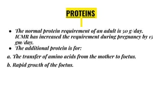 PROTEINS
● The normal protein requirement of an adult is 50 g/day.
ICMR has increased the requirement during pregnancy by 15
gm/day.
● The additional protein is for:
a. The transfer of amino acids from the mother to foetus.
b. Rapid growth of the foetus.
 
