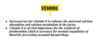 VITAMINS
● Increased use for vitamin D to enhance the maternal calcium
absorption and calcium metabolism in the foetus.
● Vitamin K is of vital importance for the synthesis of
prothrombin which is necessary for normal coagulation of
blood for preventing neonatal haemorrhage.
 