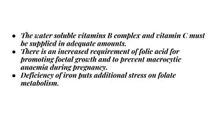 ● The water soluble vitamins B complex and vitamin C must
be supplied in adequate amounts.
● There is an increased requirement of folic acid for
promoting foetal growth and to prevent macrocytic
anaemia during pregnancy.
● Deficiency of iron puts additional stress on folate
metabolism.
 