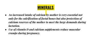 MINERALS
● An increased intake of calcium by mother is very essential not
only for the calcification of foetal bones but also protection of
calcium reserves of the mother to meet the large demands during
lactation.
● Use of vitamin D and calcium supplements reduce muscular
cramps during pregnancy.
 