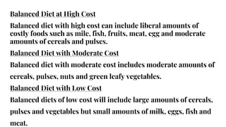 Balanced Diet at High Cost
Balanced diet with high cost can include liberal amounts of
costly foods such as mile, fish, fruits, meat, egg and moderate
amounts of cereals and pulses.
Balanced Diet with Moderate Cost
Balanced diet with moderate cost includes moderate amounts of
cereals, pulses, nuts and green leafy vegetables.
Balanced Diet with Low Cost
Balanced diets of low cost will include large amounts of cereals,
pulses and vegetables but small amounts of milk, eggs, fish and
meat.
 