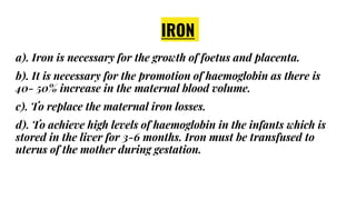 IRON
a). Iron is necessary for the growth of foetus and placenta.
b). It is necessary for the promotion of haemoglobin as there is
40- 50% increase in the maternal blood volume.
c). To replace the maternal iron losses.
d). To achieve high levels of haemoglobin in the infants which is
stored in the liver for 3-6 months. Iron must be transfused to
uterus of the mother during gestation.
 