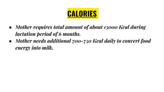 CALORIES
● Mother requires total amount of about 13000 Kcal during
lactation period of 6 months.
● Mother needs additional 700-750 Kcal daily to convert food
energy into milk.
 