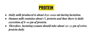 PROTEIN
● Daily milk produced is about 850-1000 ml during lactation.
● Human milk contains about 1% protein and thus there is daily
excretion of 8-10 gm of protein.
● Therefore, lactating woman should take about 20-25 gm of extra
protein daily
 
