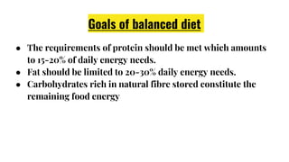 Goals of balanced diet
● The requirements of protein should be met which amounts
to 15-20% of daily energy needs.
● Fat should be limited to 20-30% daily energy needs.
● Carbohydrates rich in natural fibre stored constitute the
remaining food energy
 