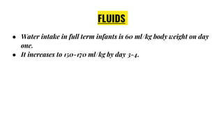 FLUIDS
● Water intake in full term infants is 60 ml/kg body weight on day
one.
● It increases to 150-170 ml/kg by day 3-4.
 