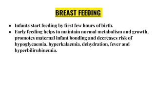 BREAST FEEDING
● Infants start feeding by first few hours of birth.
● Early feeding helps to maintain normal metabolism and growth,
promotes maternal infant bonding and decreases risk of
hypoglycaemia, hyperkalaemia, dehydration, fever and
hyperbilirubinemia.
 