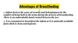 Advantages of Breastfeeding
1. Infant derives the sense of security and belongingness by the
comfort of being held in the arms during the process of breastfeeding.
There is an unbreakable bond created between the two.
2. It is economical to breastfeed the infant as it is naturally available
food which is clean and hygienic.
 