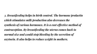 3. Breastfeeding helps in birth control. The hormone prolactin
which stimulates milk production also decreases the
synthesis of various hormones. It is a cost effective method of
contraception. By breastfeeding the uterus comes back to
normal size and would stop bleeding by the secretion of
oxytocin. It also helps to reduce weight in mothers.
 