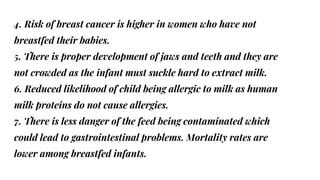 4. Risk of breast cancer is higher in women who have not
breastfed their babies.
5. There is proper development of jaws and teeth and they are
not crowded as the infant must suckle hard to extract milk.
6. Reduced likelihood of child being allergic to milk as human
milk proteins do not cause allergies.
7. There is less danger of the feed being contaminated which
could lead to gastrointestinal problems. Mortality rates are
lower among breastfed infants.
 